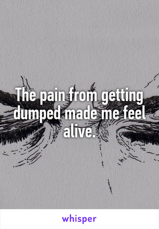 The pain from getting dumped made me feel alive.