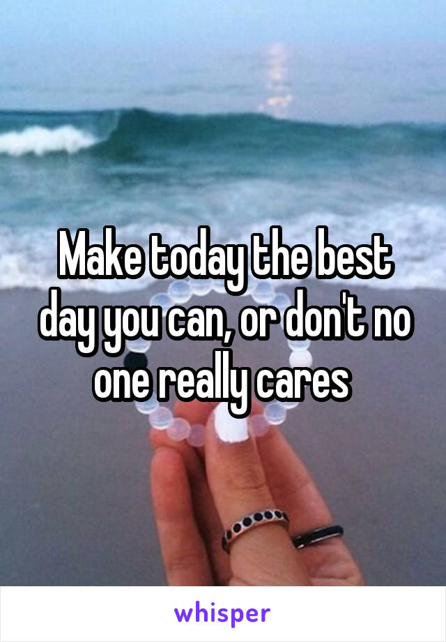 Make today the best day you can, or don't no one really cares 