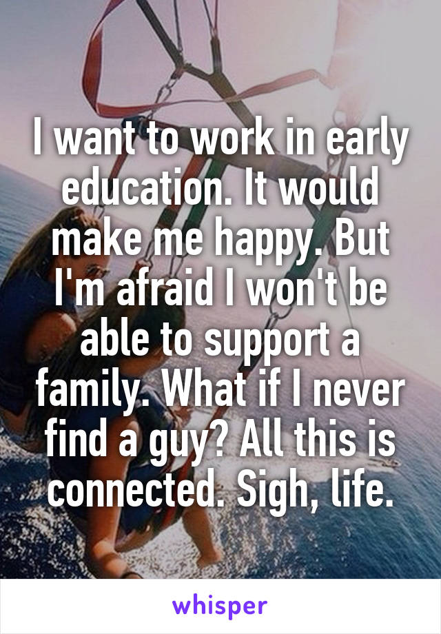 I want to work in early education. It would make me happy. But I'm afraid I won't be able to support a family. What if I never find a guy? All this is connected. Sigh, life.