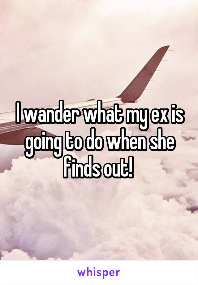 I wander what my ex is going to do when she finds out! 