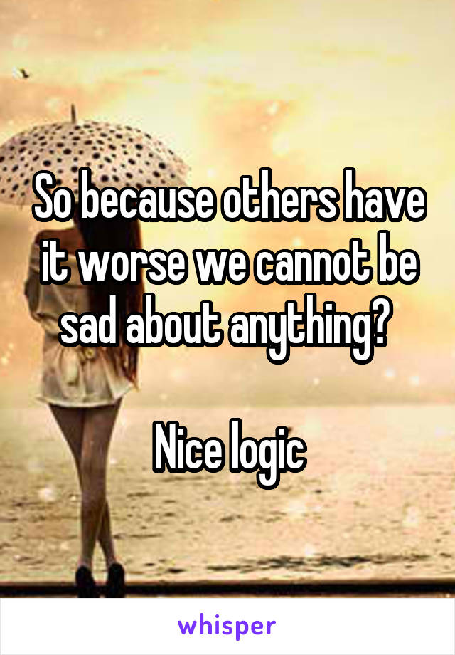 So because others have it worse we cannot be sad about anything? 

Nice logic