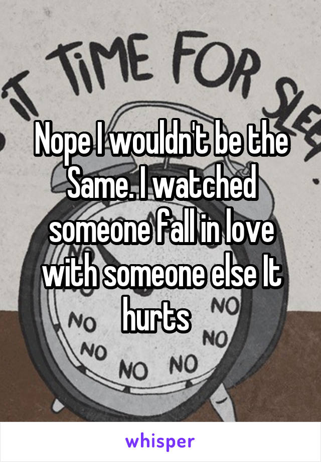 Nope I wouldn't be the Same. I watched someone fall in love with someone else It hurts  