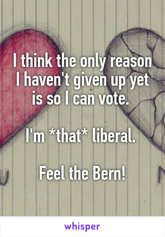 I think the only reason I haven't given up yet is so I can vote. 

I'm *that* liberal. 

Feel the Bern!