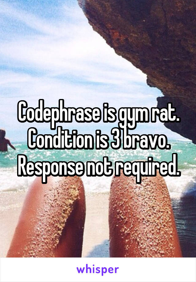 Codephrase is gym rat. Condition is 3 bravo. Response not required.