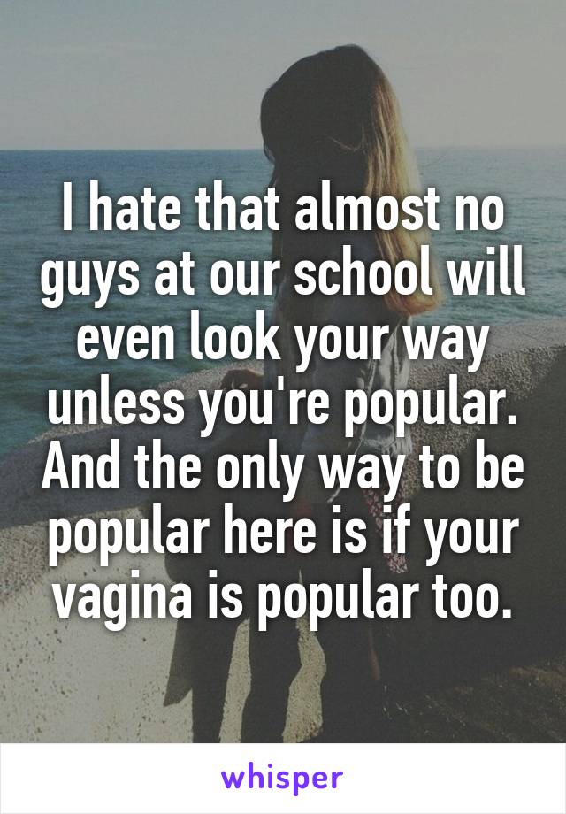 I hate that almost no guys at our school will even look your way unless you're popular. And the only way to be popular here is if your vagina is popular too.