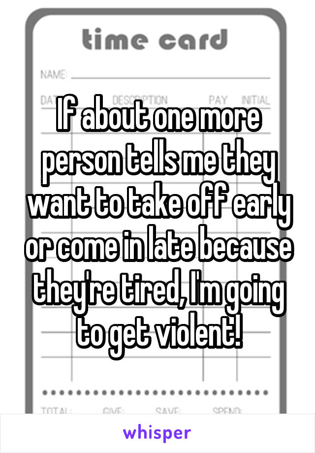 If about one more person tells me they want to take off early or come in late because they're tired, I'm going to get violent!