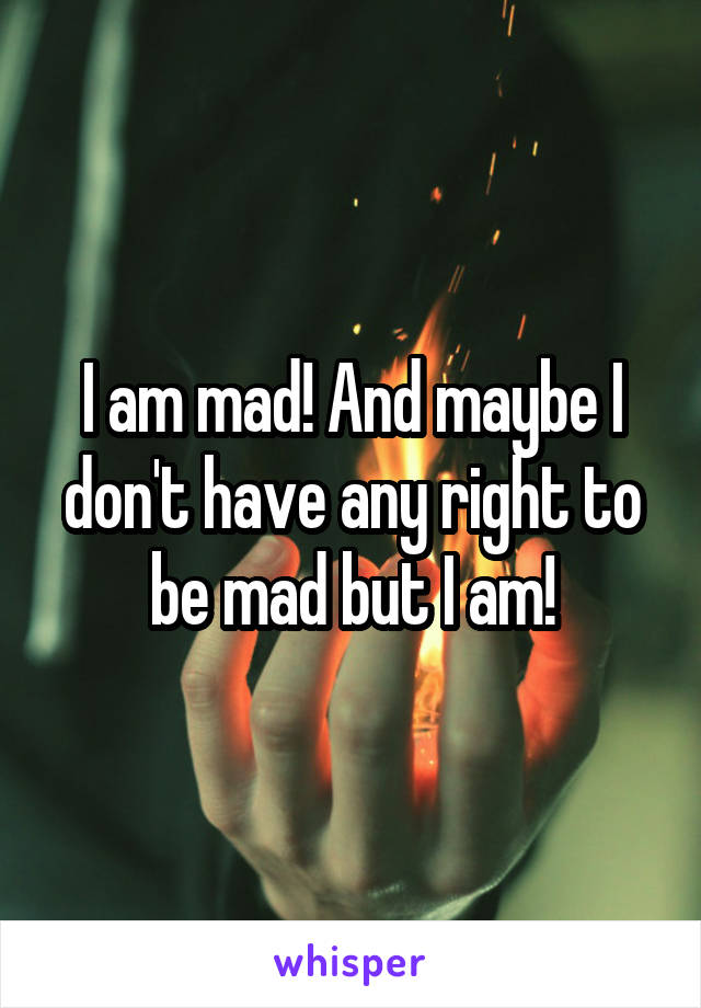 I am mad! And maybe I don't have any right to be mad but I am!