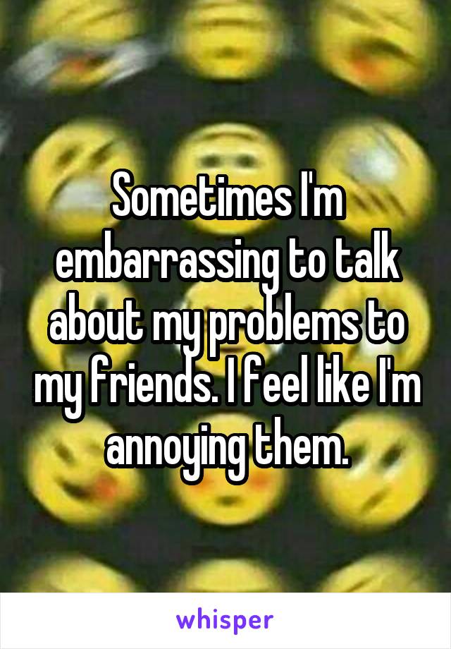 Sometimes I'm embarrassing to talk about my problems to my friends. I feel like I'm annoying them.