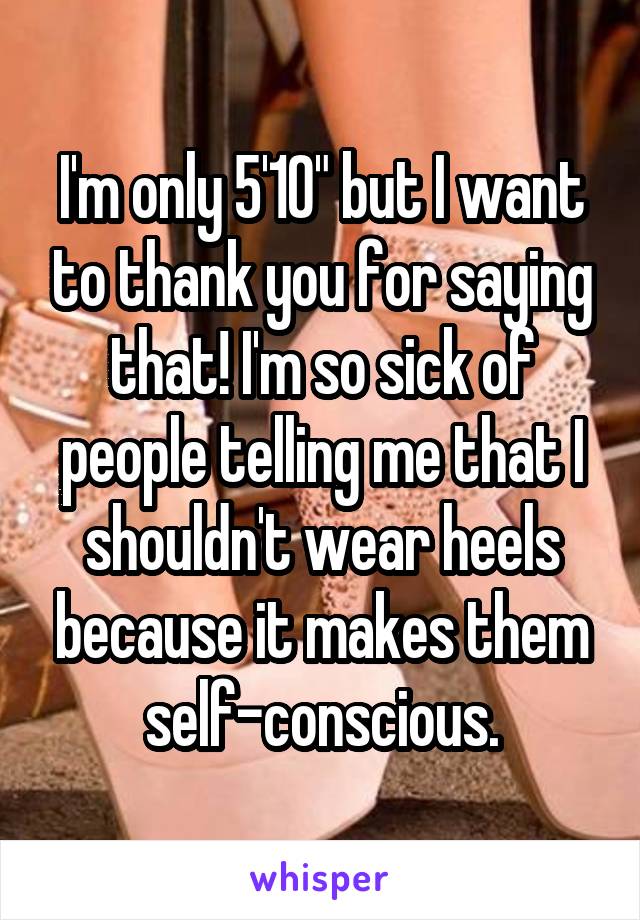 I'm only 5'10" but I want to thank you for saying that! I'm so sick of people telling me that I shouldn't wear heels because it makes them self-conscious.