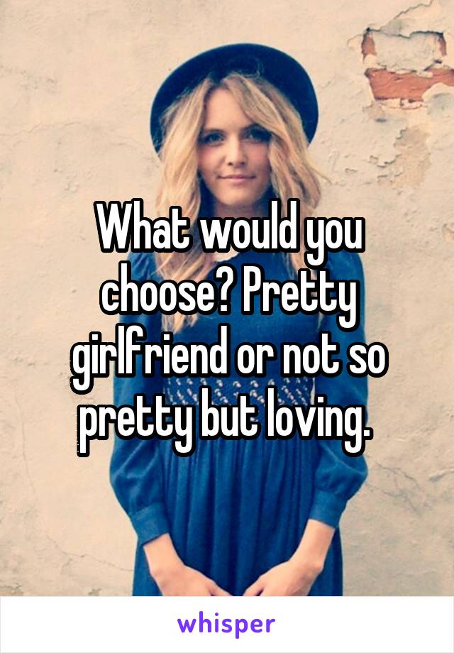 What would you choose? Pretty girlfriend or not so pretty but loving. 