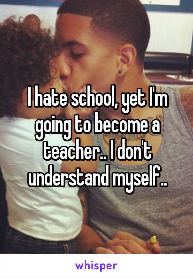 I hate school, yet I'm going to become a teacher.. I don't understand myself..