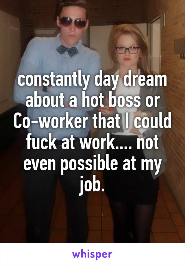 constantly day dream about a hot boss or Co-worker that I could fuck at work.... not even possible at my job.