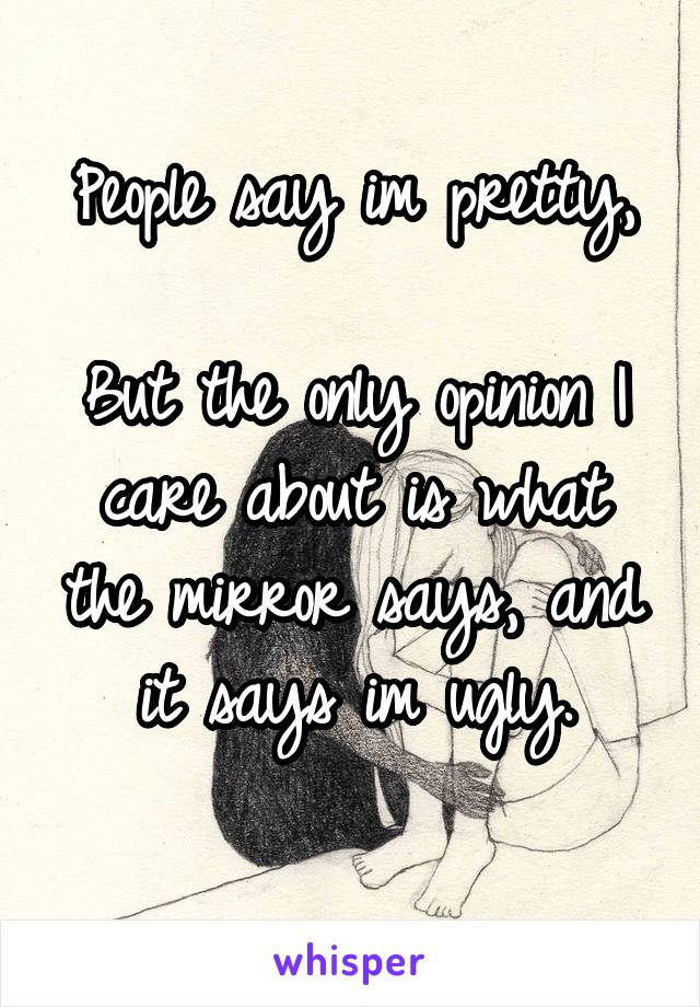 People say im pretty,

But the only opinion I care about is what the mirror says, and it says im ugly.
