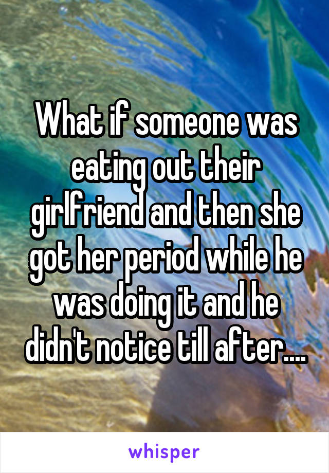 What if someone was eating out their girlfriend and then she got her period while he was doing it and he didn't notice till after....