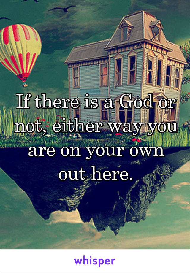 If there is a God or not, either way you are on your own out here.