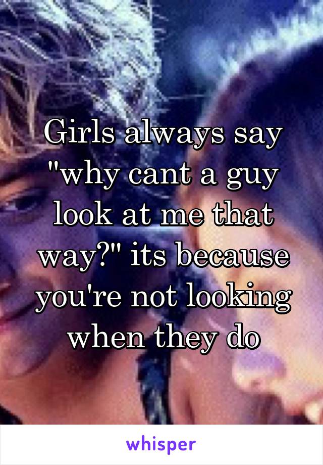 Girls always say "why cant a guy look at me that way?" its because you're not looking when they do