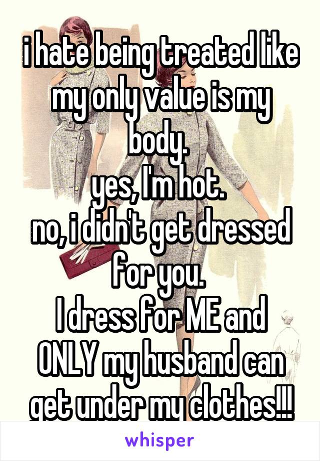 i hate being treated like my only value is my body. 
yes, I'm hot. 
no, i didn't get dressed for you. 
I dress for ME and ONLY my husband can get under my clothes!!!