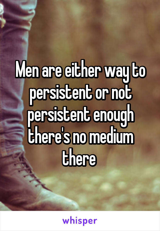 Men are either way to persistent or not persistent enough there's no medium there 