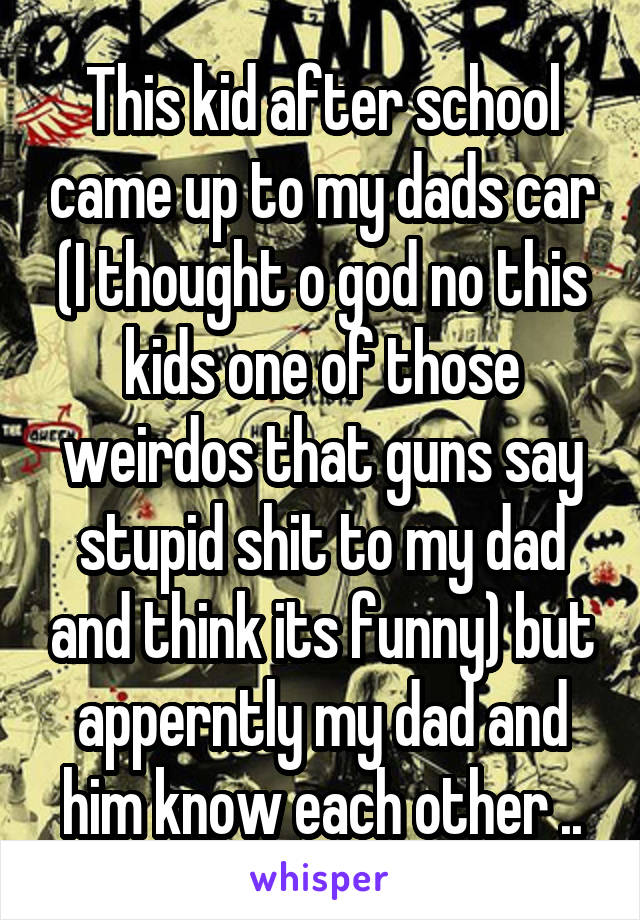 This kid after school came up to my dads car (I thought o god no this kids one of those weirdos that guns say stupid shit to my dad and think its funny) but apperntly my dad and him know each other ..