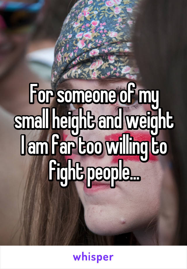 For someone of my small height and weight I am far too willing to fight people...