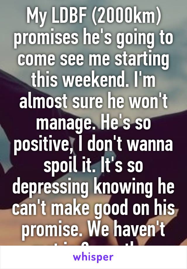 My LDBF (2000km) promises he's going to come see me starting this weekend. I'm almost sure he won't manage. He's so positive, I don't wanna spoil it. It's so depressing knowing he can't make good on his promise. We haven't met in 2 months. 