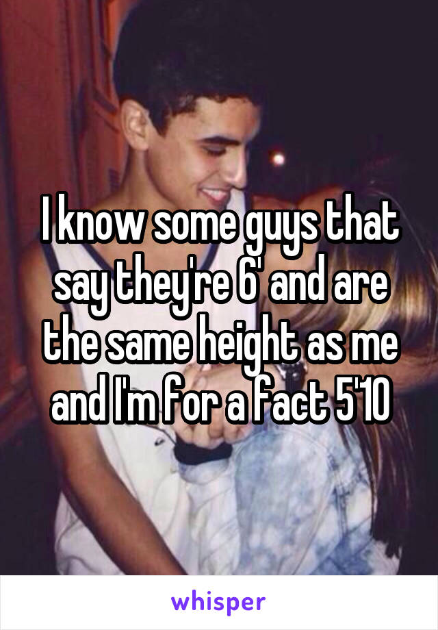 I know some guys that say they're 6' and are the same height as me and I'm for a fact 5'10