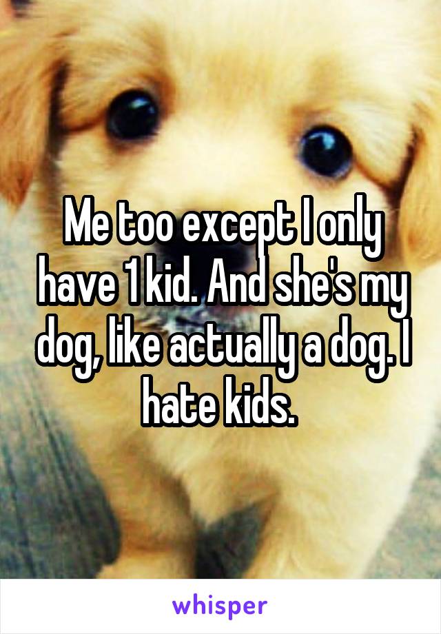 Me too except I only have 1 kid. And she's my dog, like actually a dog. I hate kids. 