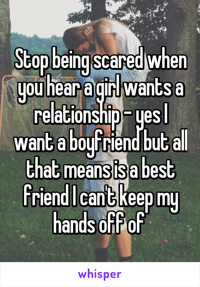 Stop being scared when you hear a girl wants a relationship - yes I want a boyfriend but all that means is a best friend I can't keep my hands off of 