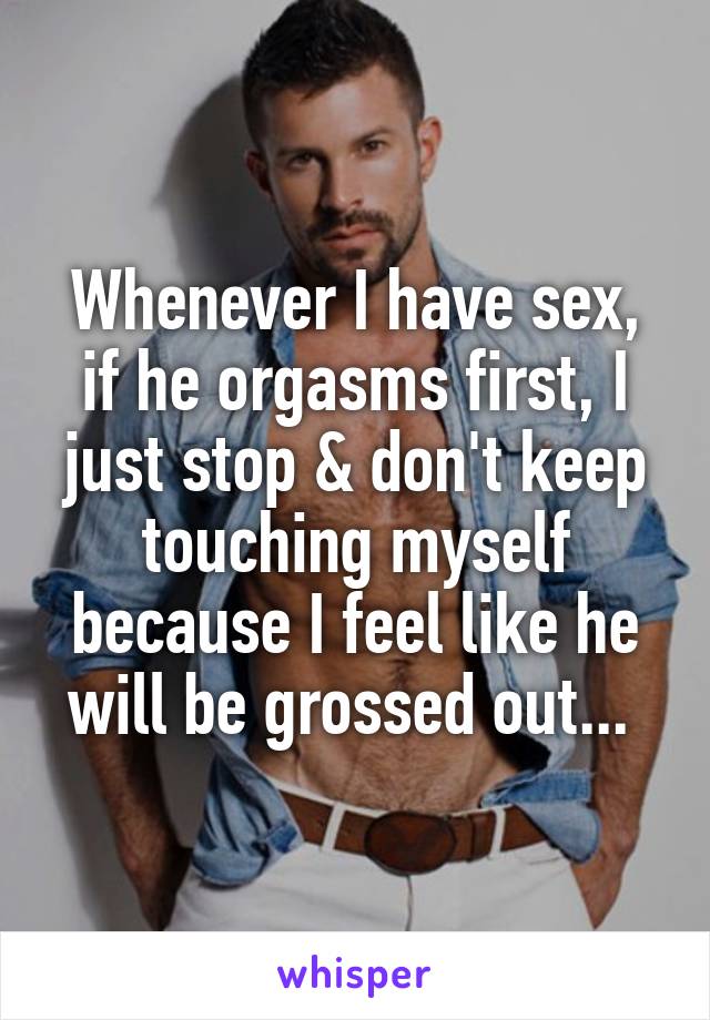 Whenever I have sex, if he orgasms first, I just stop & don't keep touching myself because I feel like he will be grossed out... 