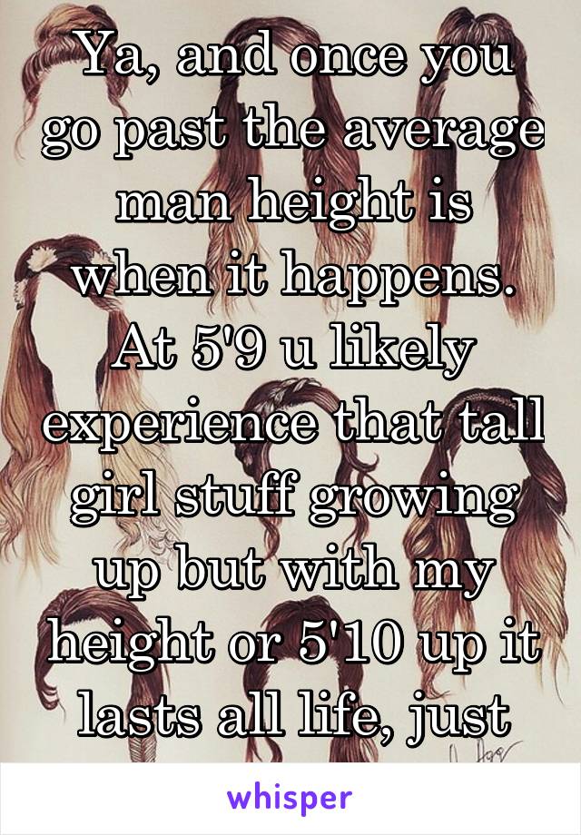 Ya, and once you go past the average man height is when it happens. At 5'9 u likely experience that tall girl stuff growing up but with my height or 5'10 up it lasts all life, just my observation