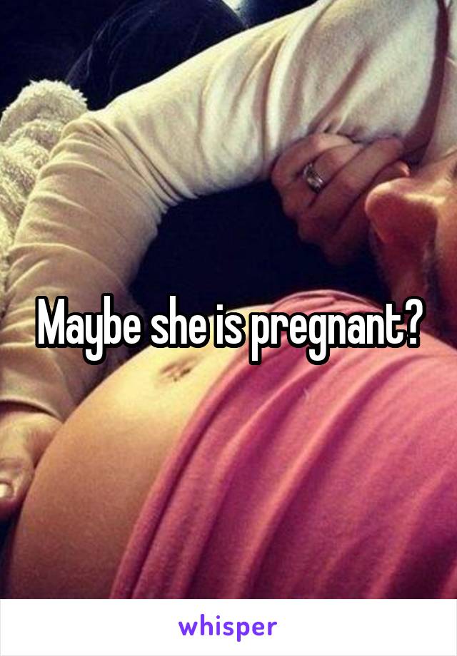 Maybe she is pregnant?