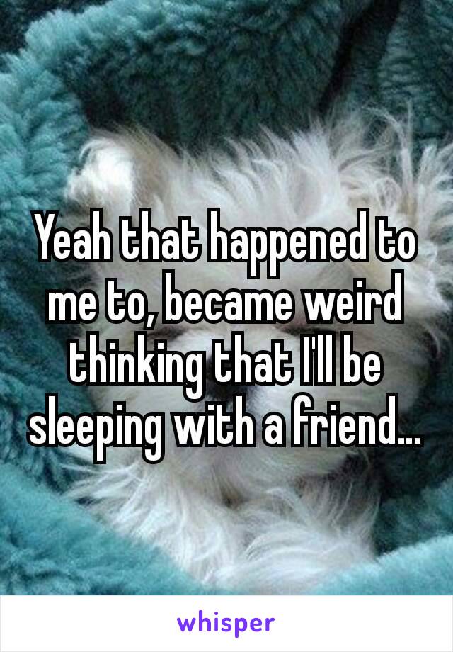 Yeah that happened to me to, became weird thinking that I'll be sleeping with a friend…