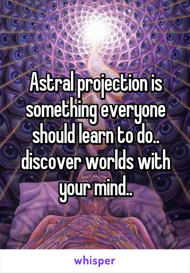 Astral projection is something everyone should learn to do.. discover worlds with your mind..