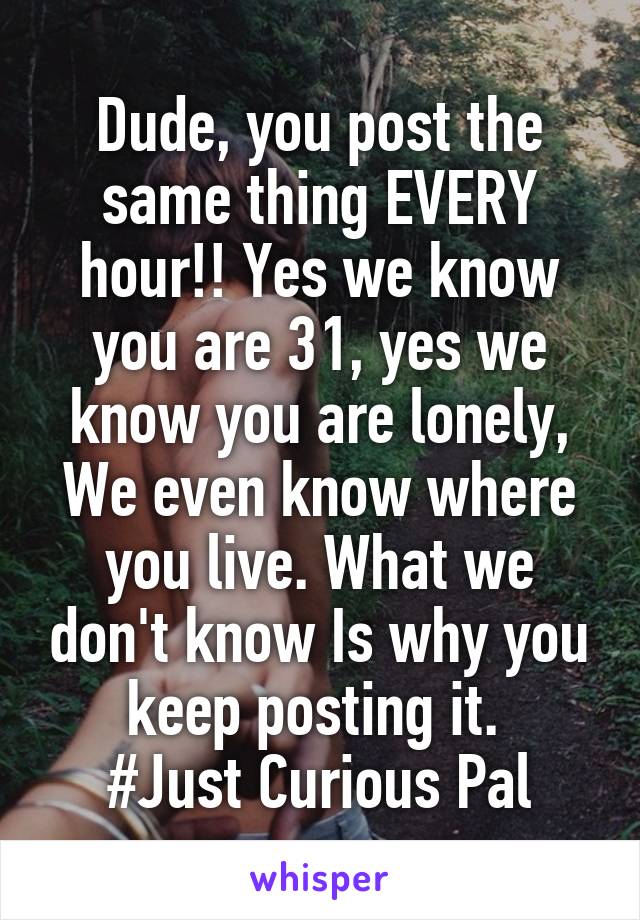 Dude, you post the same thing EVERY hour!! Yes we know you are 31, yes we know you are lonely, We even know where you live. What we don't know Is why you keep posting it. 
#Just Curious Pal