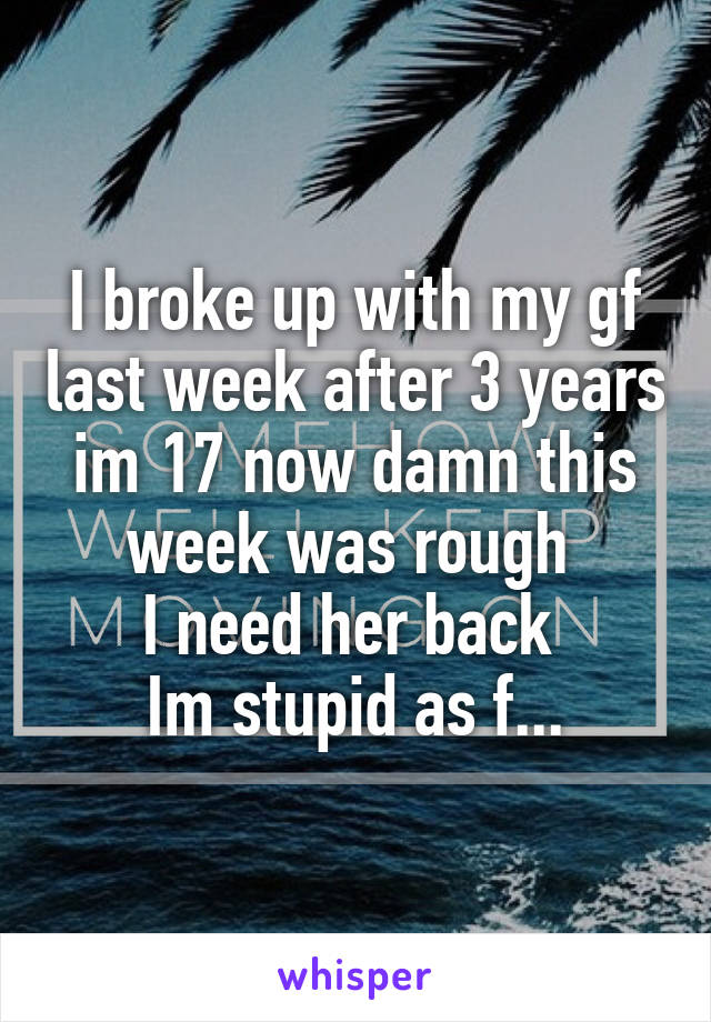 I broke up with my gf last week after 3 years im 17 now damn this week was rough 
I need her back 
Im stupid as f...