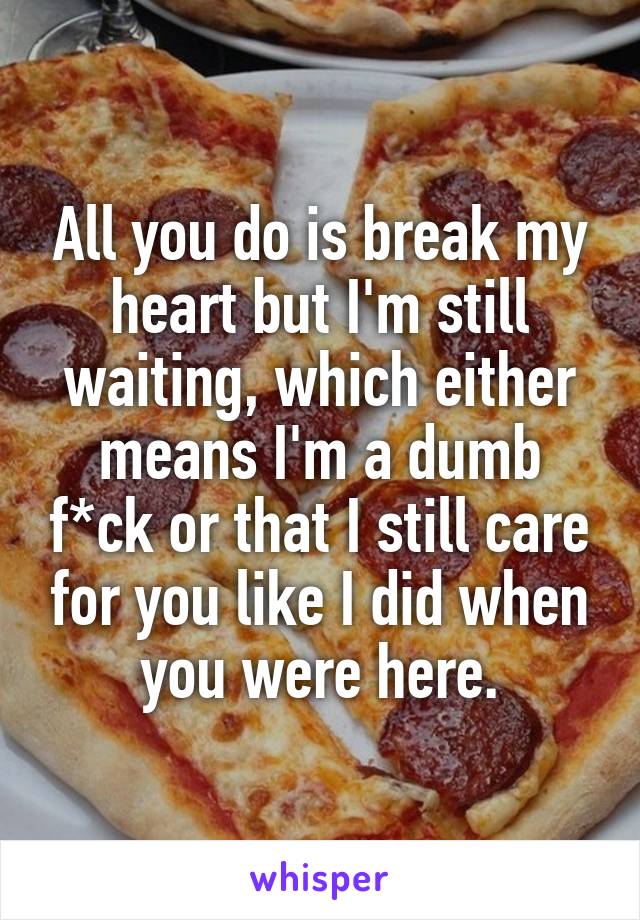 All you do is break my heart but I'm still waiting, which either means I'm a dumb f*ck or that I still care for you like I did when you were here.