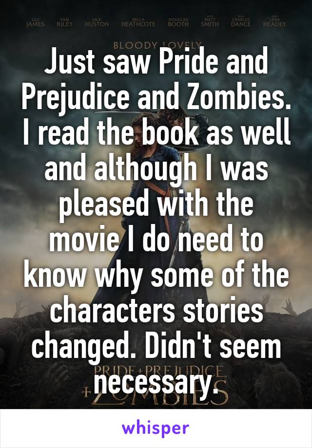 Just saw Pride and Prejudice and Zombies. I read the book as well and although I was pleased with the movie I do need to know why some of the characters stories changed. Didn't seem necessary.