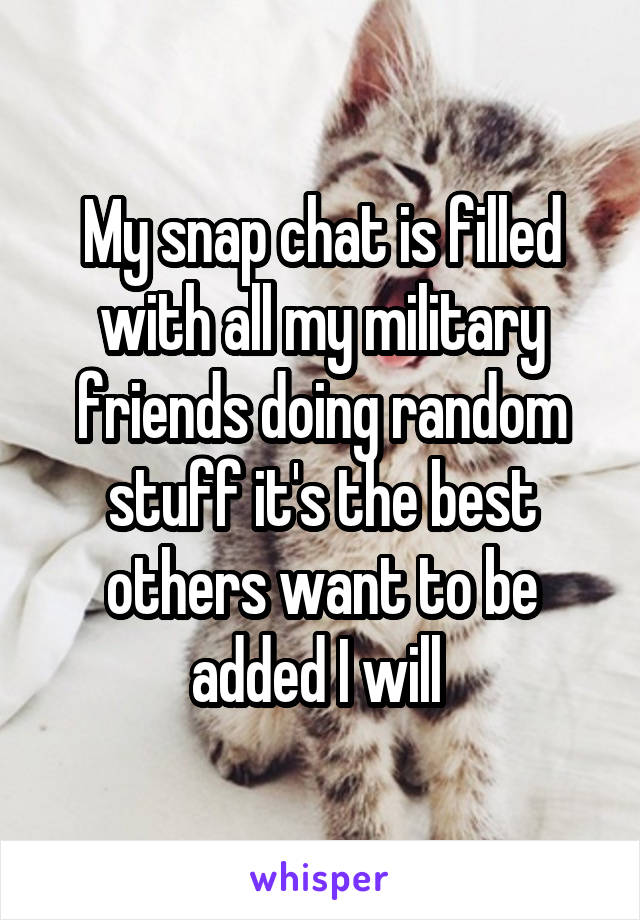 My snap chat is filled with all my military friends doing random stuff it's the best others want to be added I will 