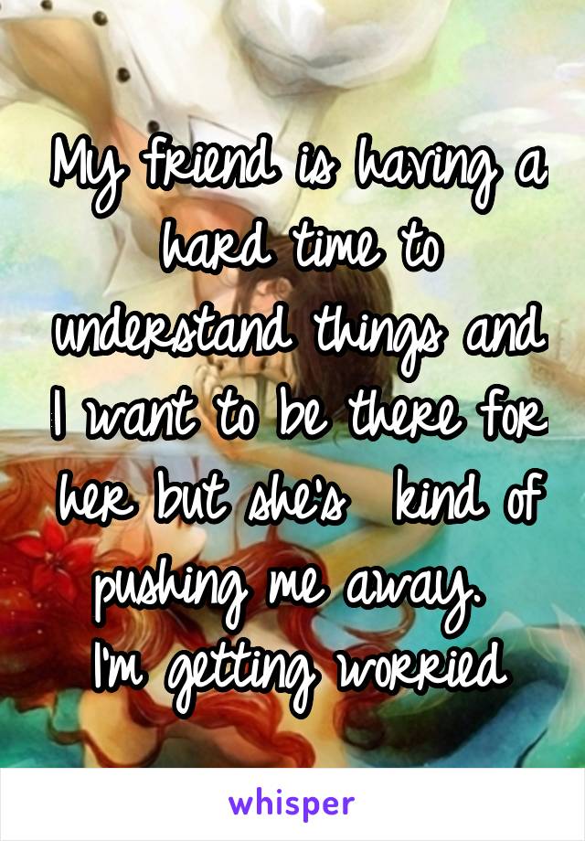 My friend is having a hard time to understand things and I want to be there for her but she's  kind of pushing me away. 
I'm getting worried