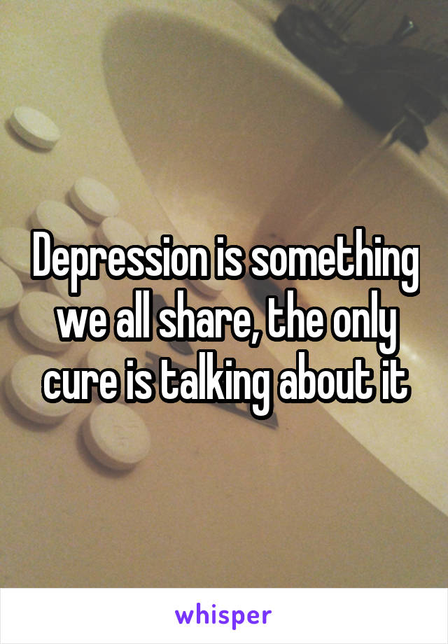 Depression is something we all share, the only cure is talking about it