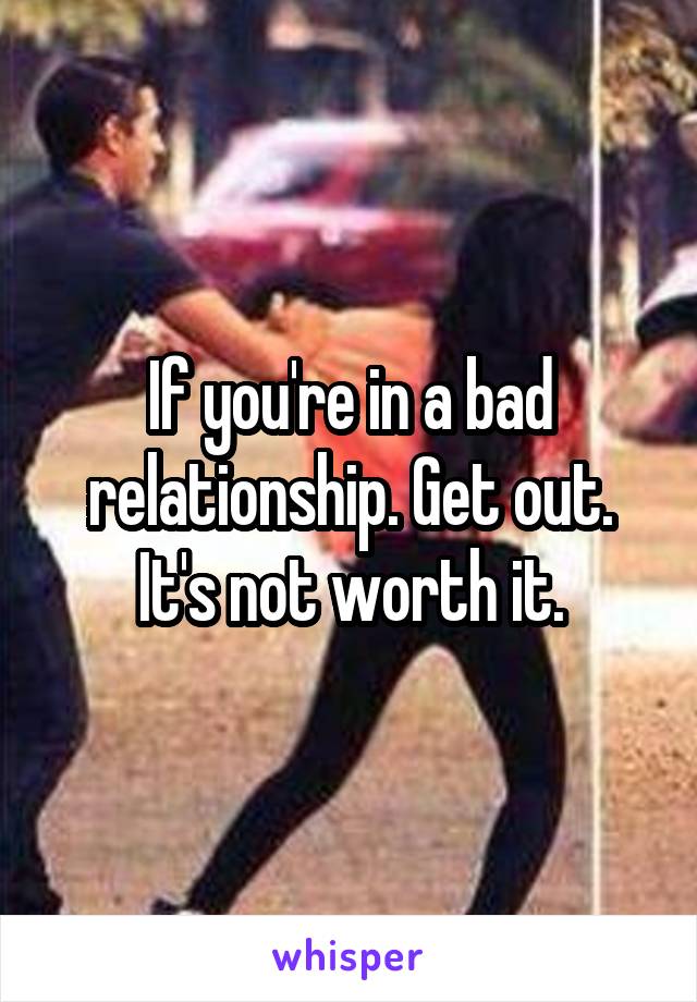 If you're in a bad relationship. Get out. It's not worth it.