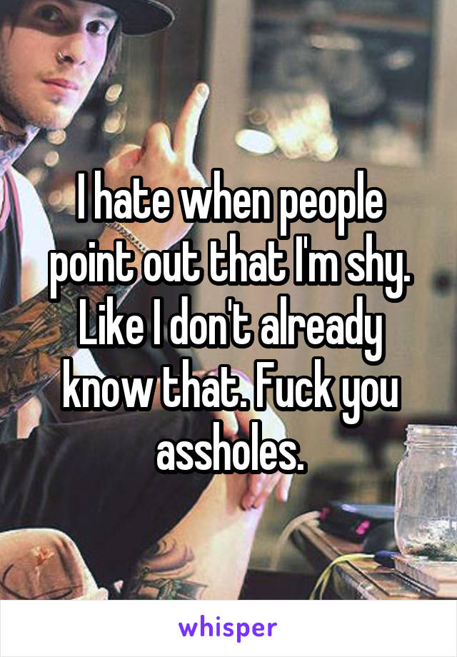 I hate when people point out that I'm shy. Like I don't already know that. Fuck you assholes.