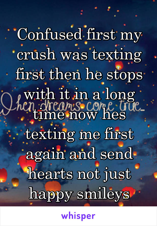 Confused first my crush was texting first then he stops with it in a long time now hes texting me first again and send hearts not just happy smileys