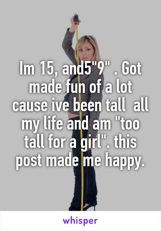 Im 15, and5"9" . Got made fun of a lot cause ive been tall  all my life and am "too tall for a girl". this post made me happy.