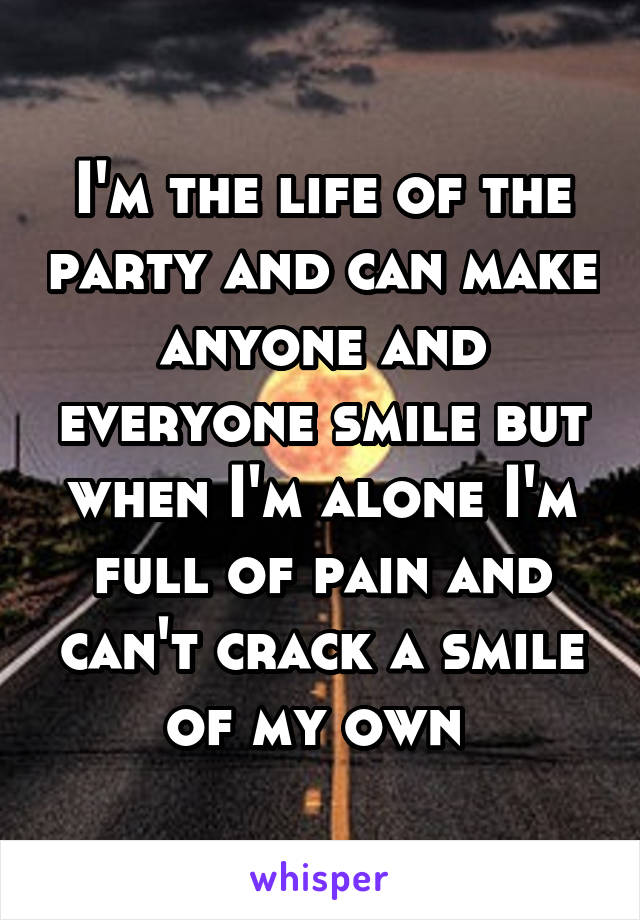 I'm the life of the party and can make anyone and everyone smile but when I'm alone I'm full of pain and can't crack a smile of my own 