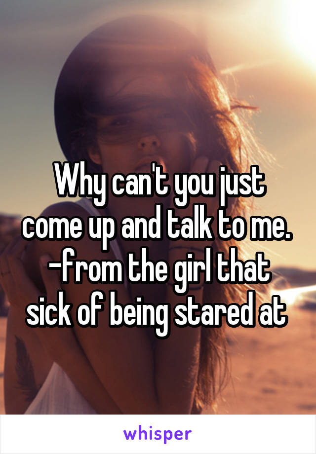 
Why can't you just come up and talk to me. 
-from the girl that sick of being stared at 