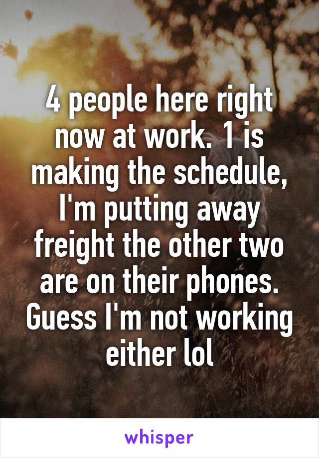 4 people here right now at work. 1 is making the schedule, I'm putting away freight the other two are on their phones. Guess I'm not working either lol