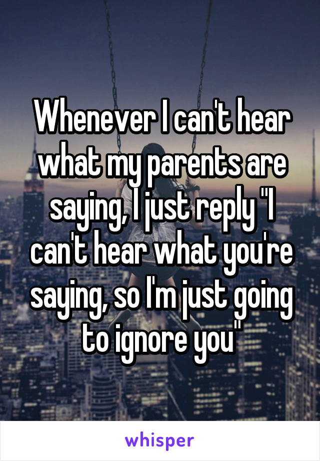 Whenever I can't hear what my parents are saying, I just reply "I can't hear what you're saying, so I'm just going to ignore you"