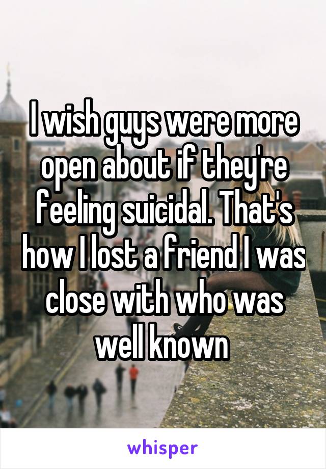 I wish guys were more open about if they're feeling suicidal. That's how I lost a friend I was close with who was well known 