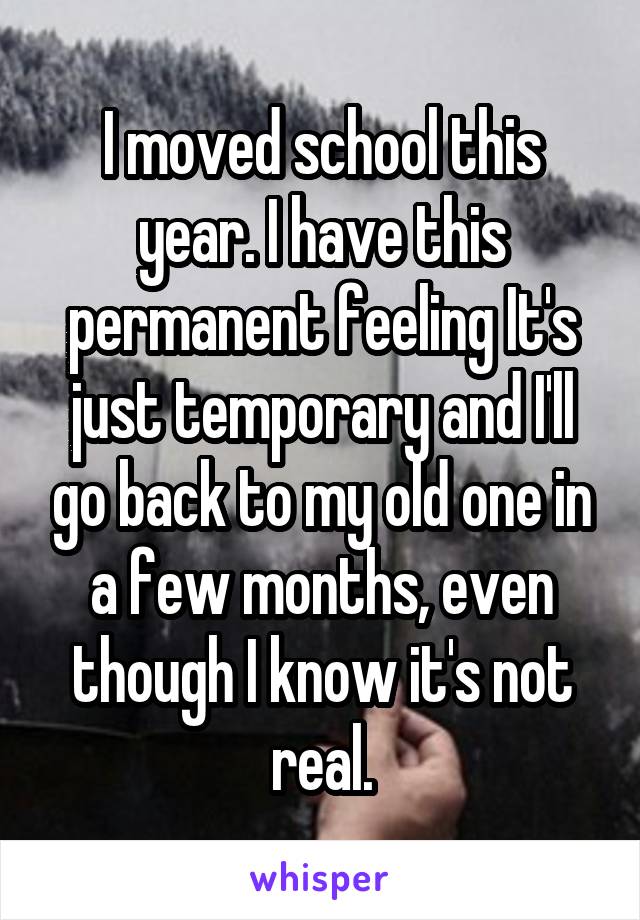 I moved school this year. I have this permanent feeling It's just temporary and I'll go back to my old one in a few months, even though I know it's not real.